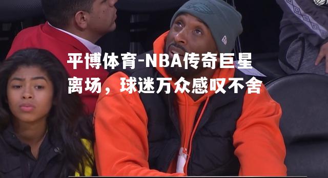 NBA传奇巨星离场，球迷万众感叹不舍