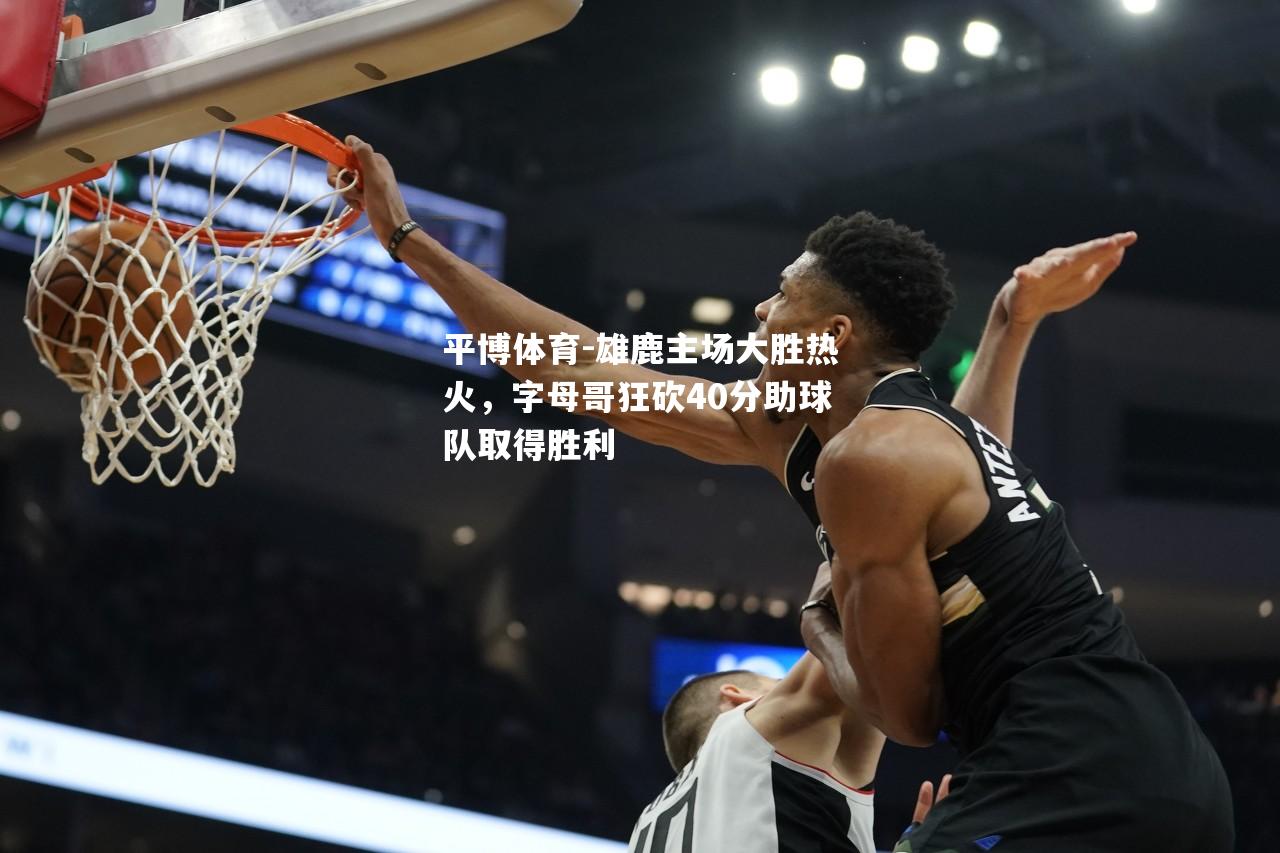 雄鹿主场大胜热火，字母哥狂砍40分助球队取得胜利