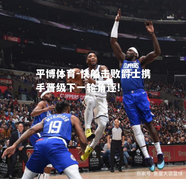 快船击败爵士携手晋级下一轮角逐!