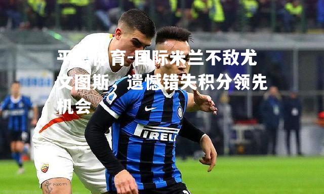 国际米兰不敌尤文图斯，遗憾错失积分领先机会