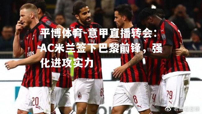 意甲直播转会：AC米兰签下巴黎前锋，强化进攻实力