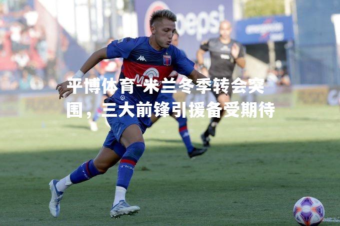 米兰冬季转会突围，三大前锋引援备受期待