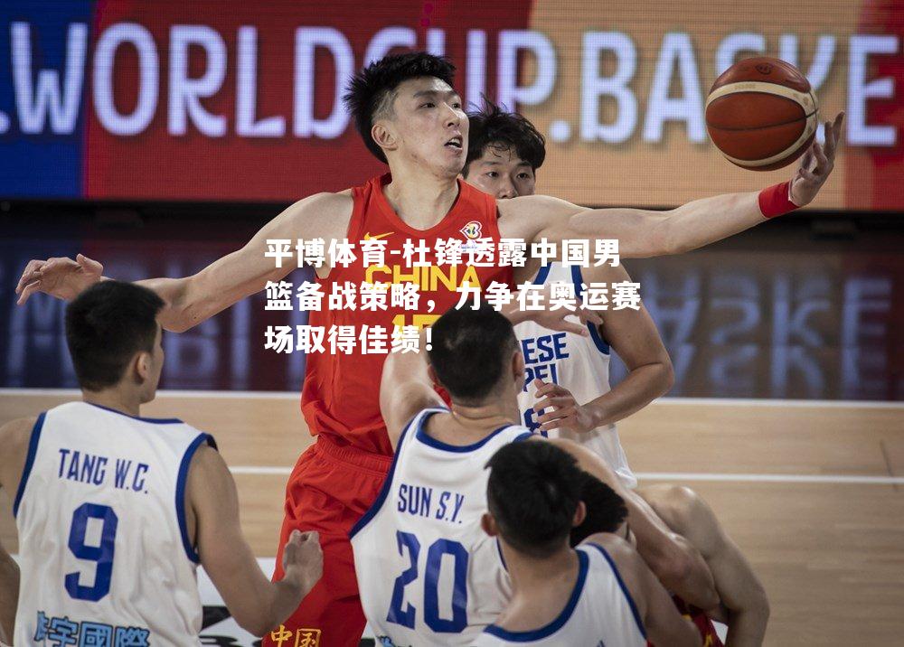 杜锋透露中国男篮备战策略，力争在奥运赛场取得佳绩！