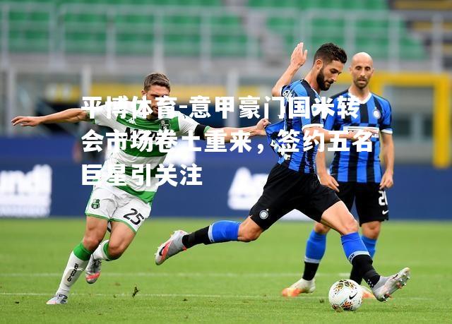 意甲豪门国米转会市场卷土重来，签约五名巨星引关注