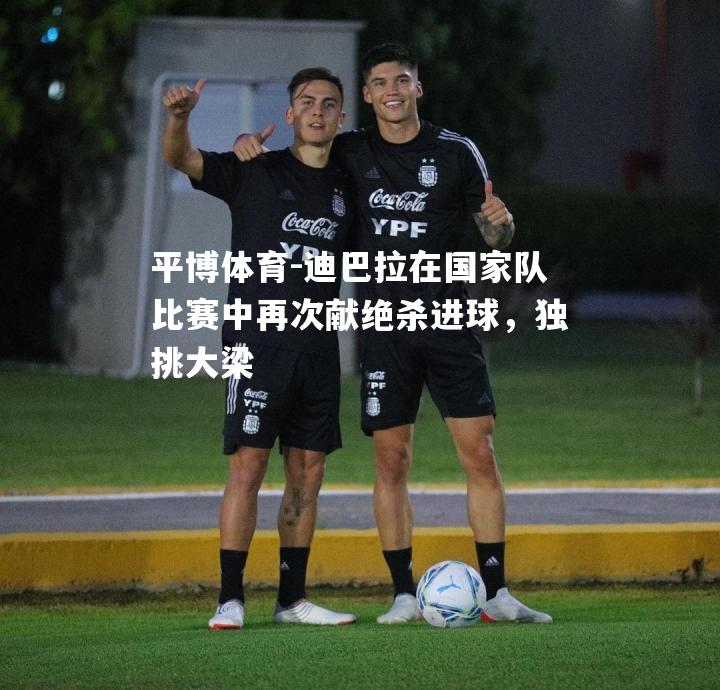 迪巴拉在国家队比赛中再次献绝杀进球，独挑大梁