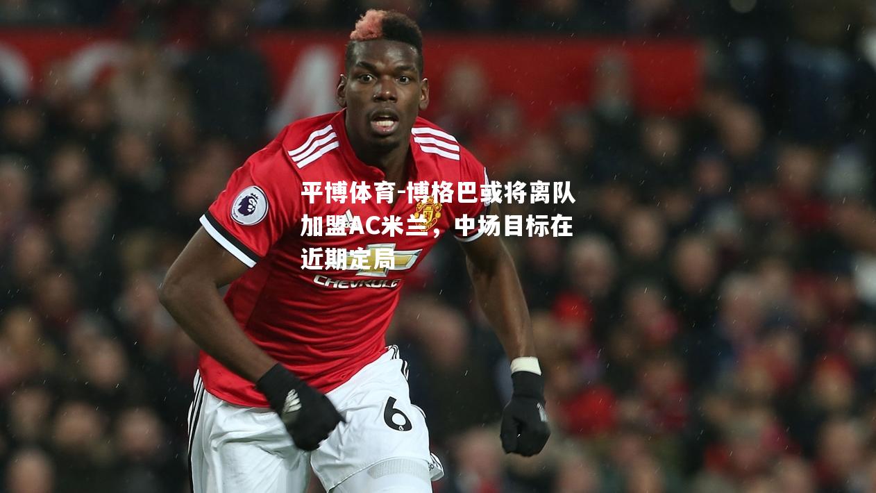 博格巴或将离队加盟AC米兰，中场目标在近期定局