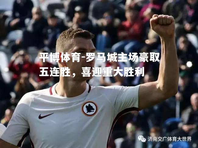 罗马城主场豪取五连胜，喜迎重大胜利