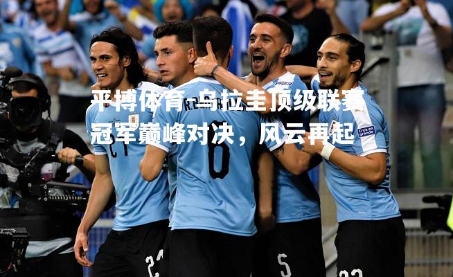 乌拉圭顶级联赛冠军巅峰对决，风云再起