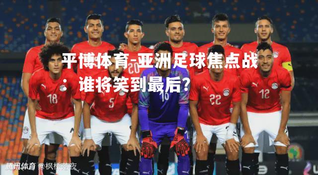 亚洲足球焦点战：谁将笑到最后？