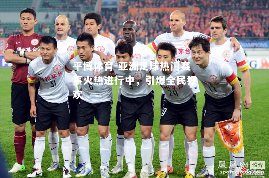 亚洲足球热门赛事火热进行中，引爆全民狂欢