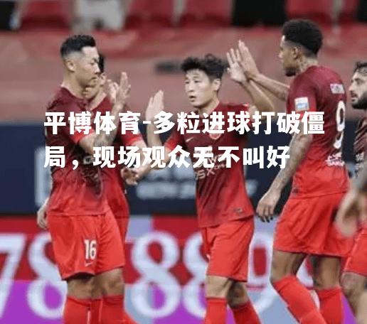 多粒进球打破僵局，现场观众无不叫好