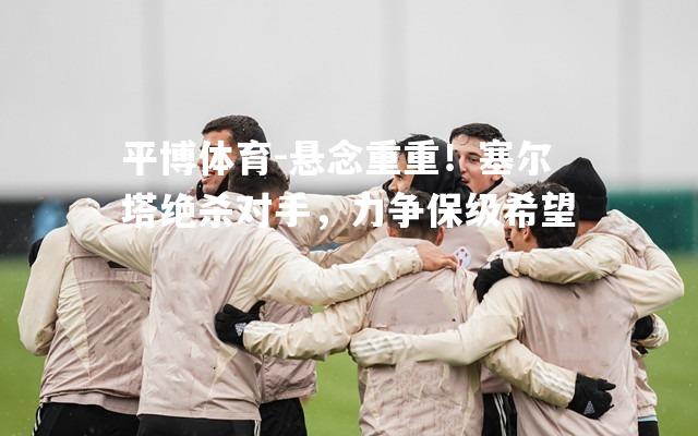 悬念重重！塞尔塔绝杀对手，力争保级希望
