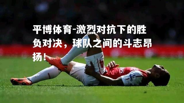 激烈对抗下的胜负对决，球队之间的斗志昂扬！