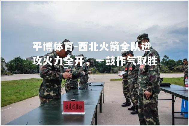 西北火箭全队进攻火力全开，一鼓作气取胜