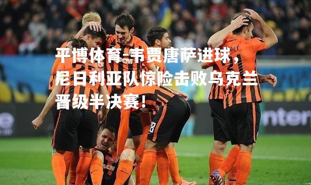 韦贾唐萨进球，尼日利亚队惊险击败乌克兰晋级半决赛！